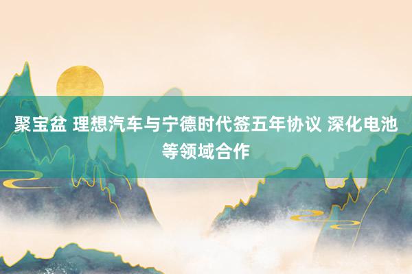聚宝盆 理想汽车与宁德时代签五年协议 深化电池等领域合作