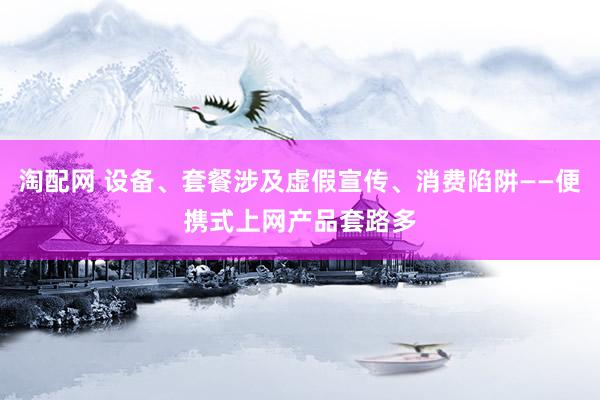 淘配网 设备、套餐涉及虚假宣传、消费陷阱——便携式上网产品套路多