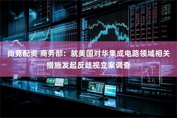 尚竞配资 商务部：就美国对华集成电路领域相关措施发起反歧视立案调查