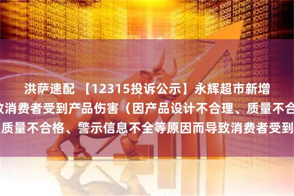 洪萨速配 【12315投诉公示】永辉超市新增2件投诉公示，涉及导致消费者受到产品伤害（因产品设计不合理、质量不合格、警示信息不全等原因而导致消费者受到产品伤害）问题等