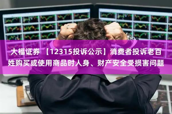 大福证券 【12315投诉公示】消费者投诉老百姓购买或使用商品时人身、财产安全受损害问题