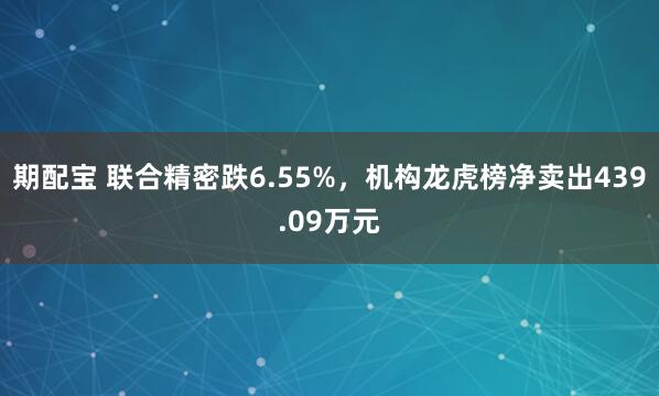 期配宝 联合精密跌6.55%，机构龙虎榜净卖出439.09万元