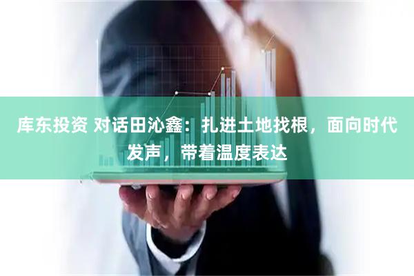 库东投资 对话田沁鑫：扎进土地找根，面向时代发声，带着温度表达