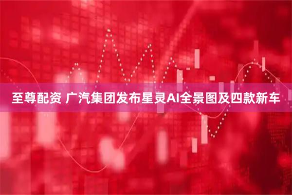 至尊配资 广汽集团发布星灵AI全景图及四款新车