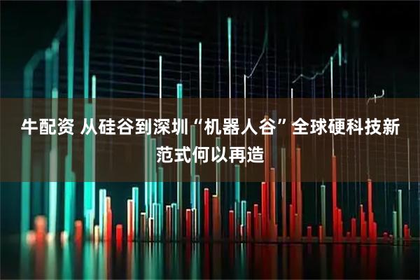 牛配资 从硅谷到深圳“机器人谷”全球硬科技新范式何以再造