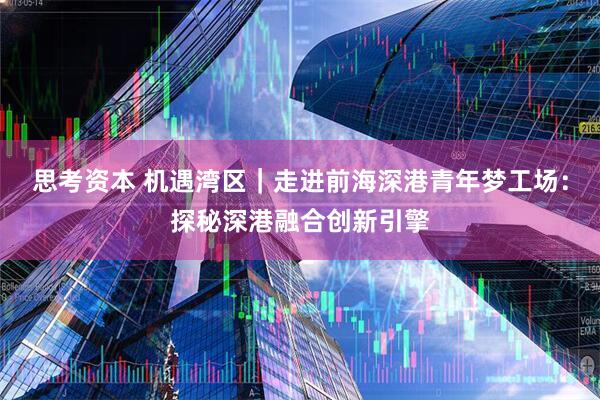 思考资本 机遇湾区｜走进前海深港青年梦工场：探秘深港融合创新引擎