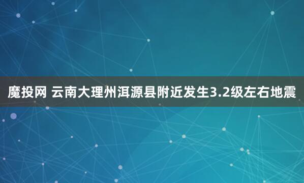 魔投网 云南大理州洱源县附近发生3.2级左右地震