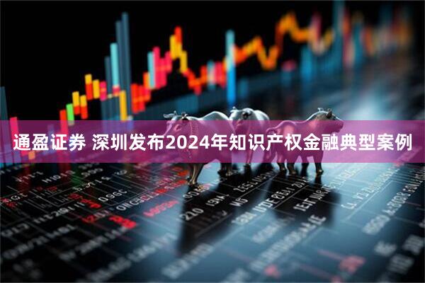 通盈证券 深圳发布2024年知识产权金融典型案例