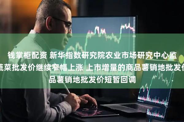 钱掌柜配资 新华指数研究院农业市场研究中心监测：全国蔬菜批发价继续窄幅上涨 上市增量的商品薯销地批发价短暂回调