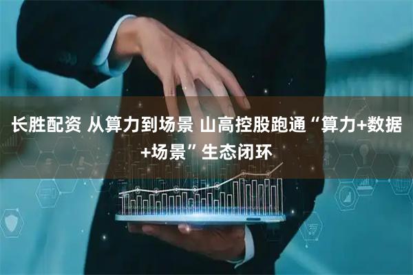 长胜配资 从算力到场景 山高控股跑通“算力+数据+场景”生态闭环