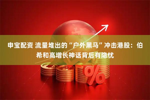 申宝配资 流量堆出的“户外黑马”冲击港股：伯希和高增长神话背后有隐忧