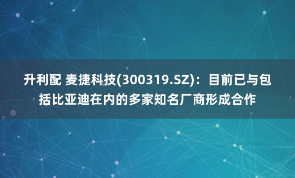 升利配 麦捷科技(300319.SZ)：目前已与包括比亚迪在内的多家知名厂商形成合作