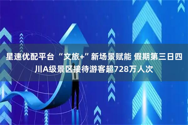 星速优配平台 “文旅+”新场景赋能 假期第三日四川A级景区接待游客超728万人次