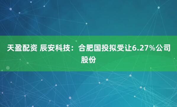 天盈配资 辰安科技：合肥国投拟受让6.27%公司股份