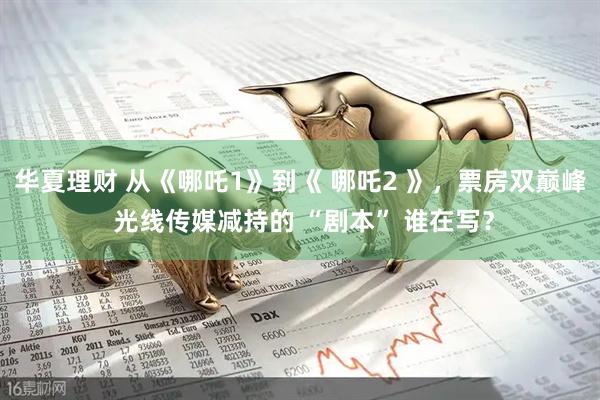 华夏理财 从《哪吒1》到《 哪吒2 》，票房双巅峰 光线传媒减持的 “剧本” 谁在写？