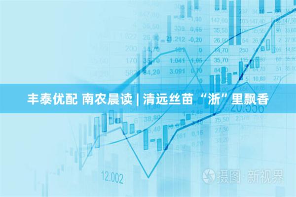 丰泰优配 南农晨读 | 清远丝苗 “浙”里飘香