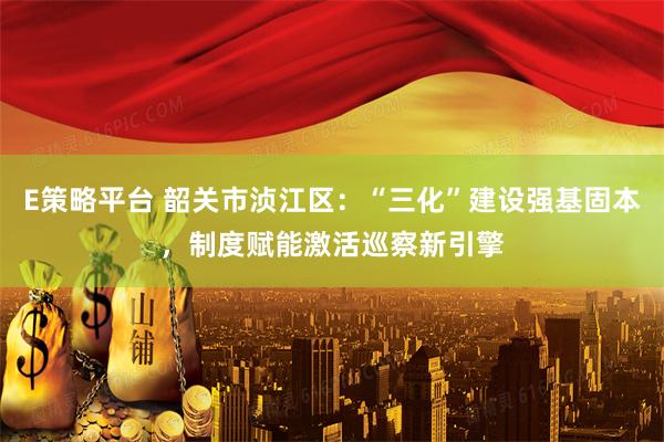 E策略平台 韶关市浈江区：“三化”建设强基固本，制度赋能激活巡察新引擎