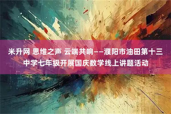 米升网 思维之声 云端共响——濮阳市油田第十三中学七年级开展国庆数学线上讲题活动