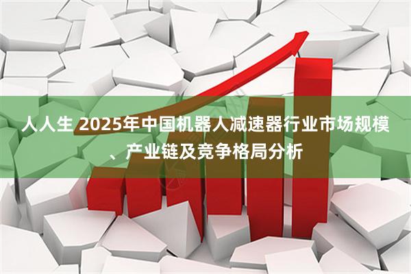 人人生 2025年中国机器人减速器行业市场规模、产业链及竞争格局分析