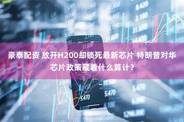 豪泰配资 放开H200却锁死最新芯片 特朗普对华芯片政策藏着什么算计？