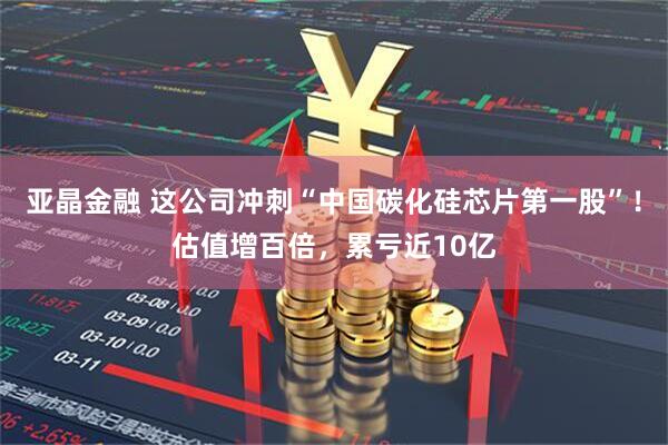 亚晶金融 这公司冲刺“中国碳化硅芯片第一股”！估值增百倍，累亏近10亿