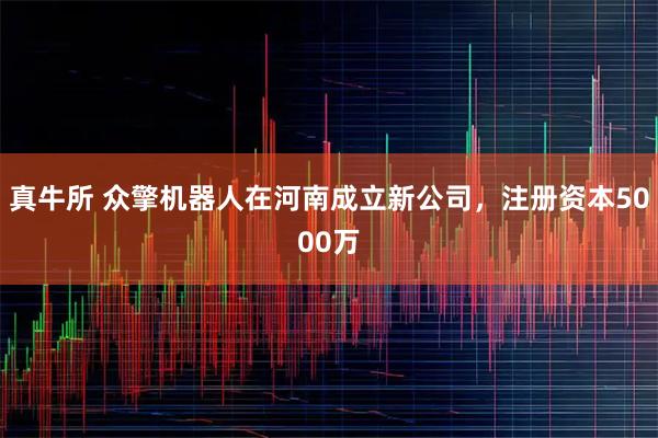 真牛所 众擎机器人在河南成立新公司，注册资本5000万
