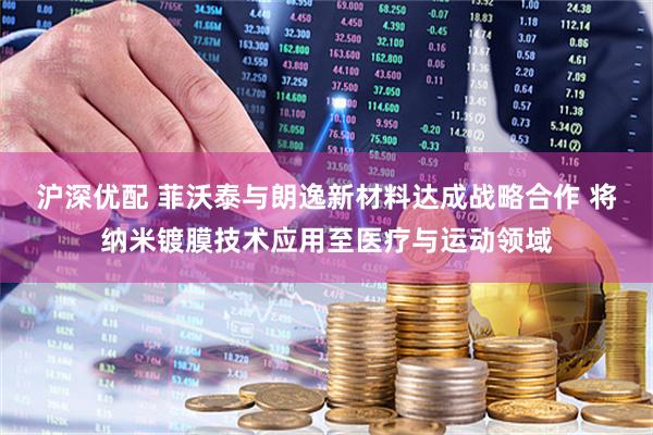 沪深优配 菲沃泰与朗逸新材料达成战略合作 将纳米镀膜技术应用至医疗与运动领域