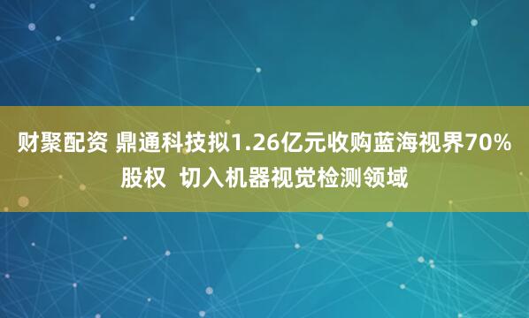 财聚配资 鼎通科技拟1.26亿元收购蓝海视界70%股权  切入机器视觉检测领域