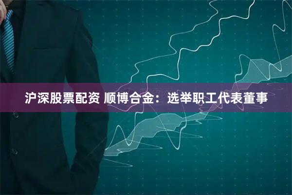 沪深股票配资 顺博合金：选举职工代表董事