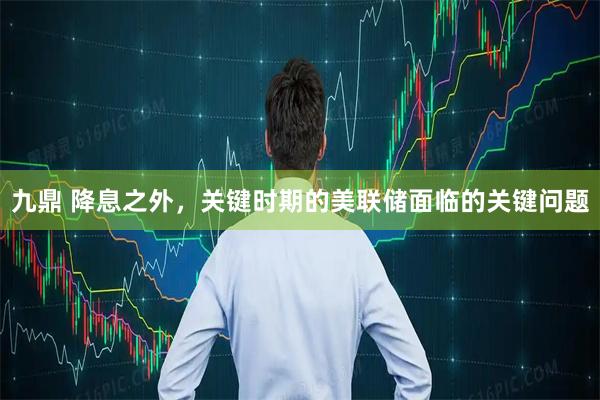 九鼎 降息之外，关键时期的美联储面临的关键问题