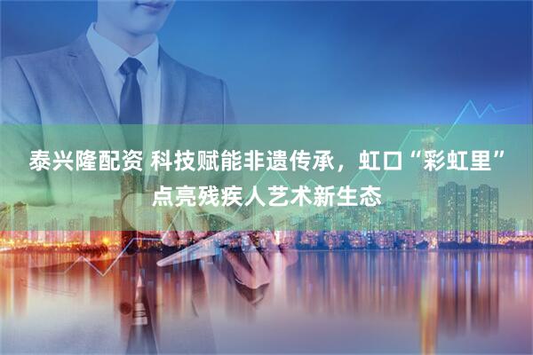 泰兴隆配资 科技赋能非遗传承，虹口“彩虹里”点亮残疾人艺术新生态