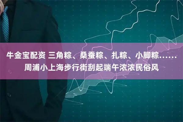 牛金宝配资 三角粽、桑蚕粽、扎粽、小脚粽……周浦小上海步行街刮起端午浓浓民俗风