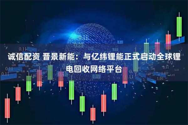 诚信配资 晋景新能：与亿纬锂能正式启动全球锂电回收网络平台