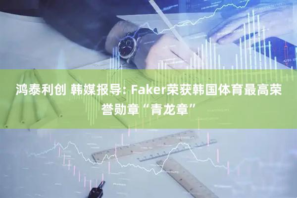 鸿泰利创 韩媒报导: Faker荣获韩国体育最高荣誉勋章“青龙章”
