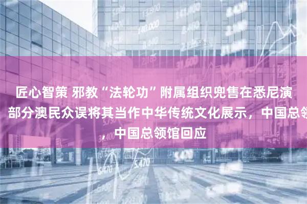 匠心智策 邪教“法轮功”附属组织兜售在悉尼演出门票，部分澳民众误将其当作中华传统文化展示，中国总领馆回应