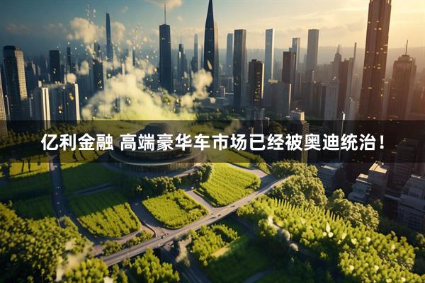 亿利金融 高端豪华车市场已经被奥迪统治！