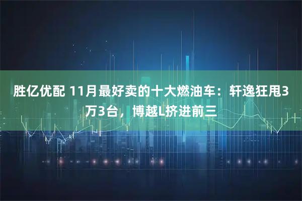 胜亿优配 11月最好卖的十大燃油车：轩逸狂甩3万3台，博越L挤进前三