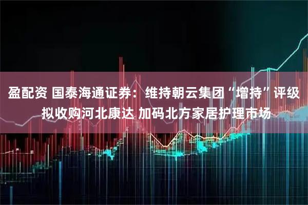 盈配资 国泰海通证券：维持朝云集团“增持”评级 拟收购河北康达 加码北方家居护理市场