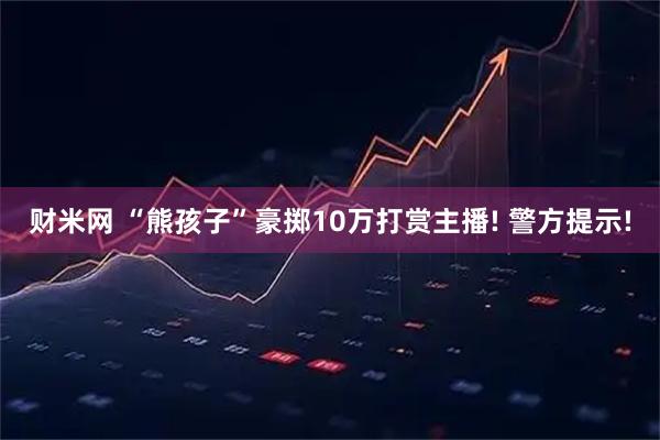 财米网 “熊孩子”豪掷10万打赏主播! 警方提示!