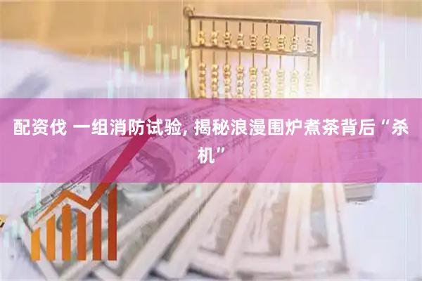 配资伐 一组消防试验, 揭秘浪漫围炉煮茶背后“杀机”