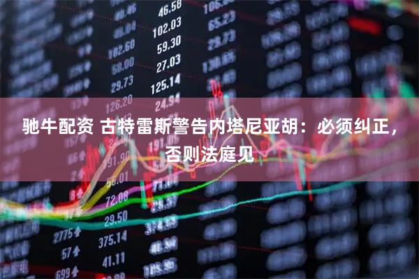 驰牛配资 古特雷斯警告内塔尼亚胡：必须纠正，否则法庭见