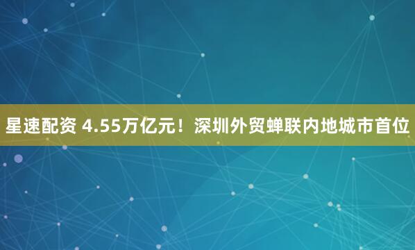 星速配资 4.55万亿元！深圳外贸蝉联内地城市首位