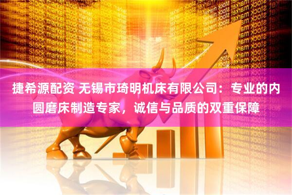 捷希源配资 无锡市琦明机床有限公司：专业的内圆磨床制造专家，诚信与品质的双重保障