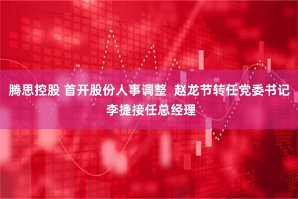 腾思控股 首开股份人事调整  赵龙节转任党委书记 李捷接任总经理