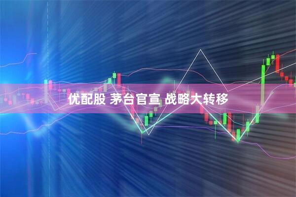 优配股 茅台官宣 战略大转移
