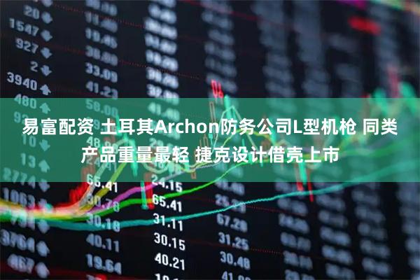 易富配资 土耳其Archon防务公司L型机枪 同类产品重量最轻 捷克设计借壳上市