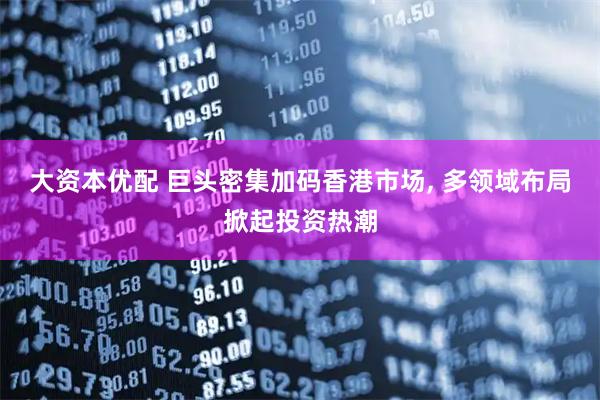 大资本优配 巨头密集加码香港市场, 多领域布局掀起投资热潮