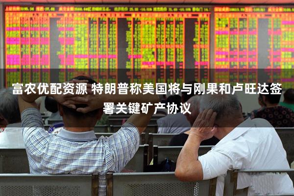 富农优配资源 特朗普称美国将与刚果和卢旺达签署关键矿产协议