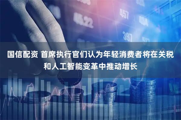 国信配资 首席执行官们认为年轻消费者将在关税和人工智能变革中推动增长