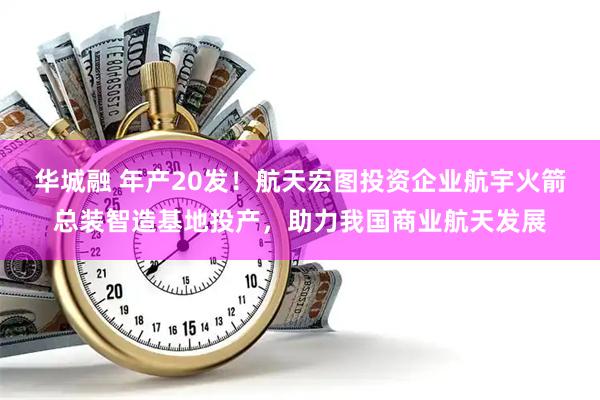 华城融 年产20发！航天宏图投资企业航宇火箭总装智造基地投产，助力我国商业航天发展